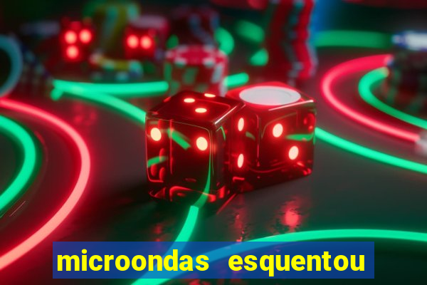 microondas esquentou demais e parou de funcionar